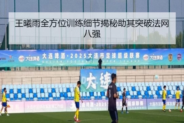 王曦雨全方位训练细节揭秘助其突破法网八强